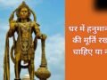 घर में हनुमान जी की मूर्ति रखने के नियम, मारुति नंदन की कैसी मूर्ति रखें और किन बातों से बचें जानिए​